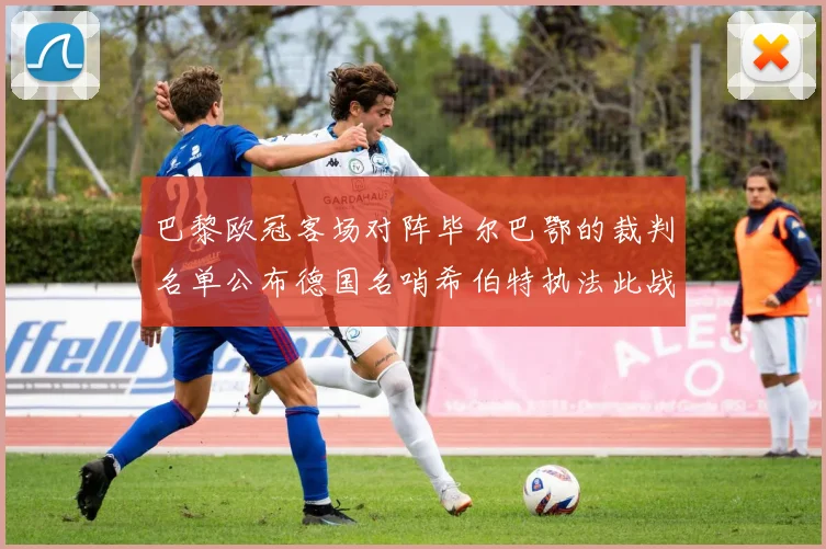 巴黎欧冠客场对阵毕尔巴鄂的裁判名单公布德国名哨希伯特执法此战