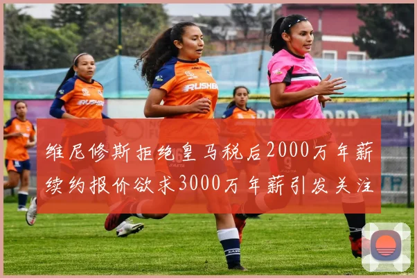 维尼修斯拒绝皇马税后2000万年薪续约报价欲求3000万年薪引发关注