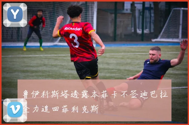 鲁伊科斯塔透露本菲卡不签迪巴拉全力追回菲利克斯