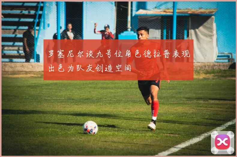 罗塞尼尔谈九号位角色德拉普表现出色为队友创造空间