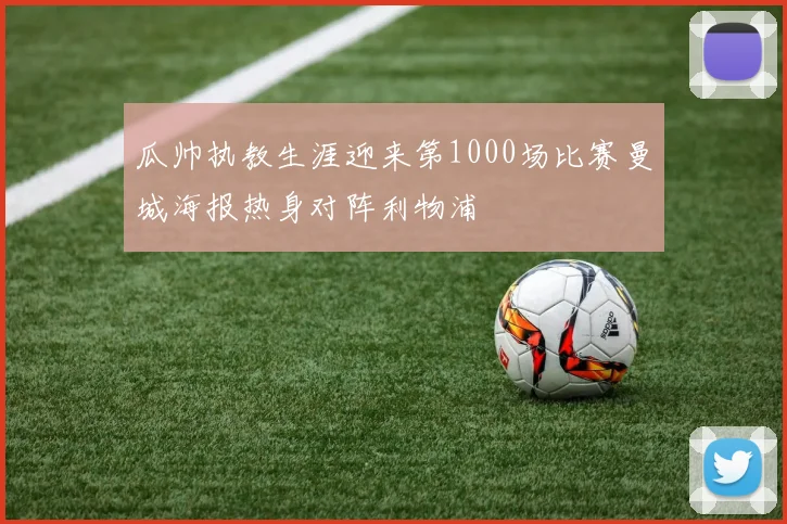 瓜帅执教生涯迎来第1000场比赛曼城海报热身对阵利物浦