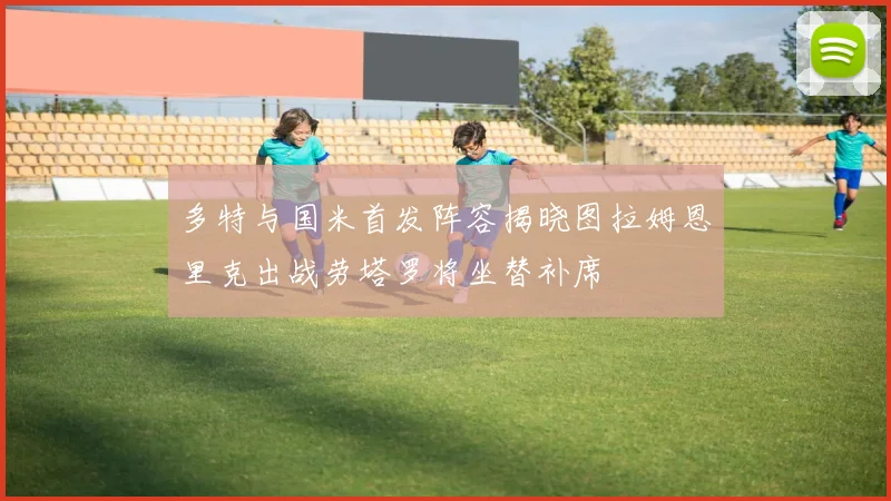 多特与国米首发阵容揭晓图拉姆恩里克出战劳塔罗将坐替补席