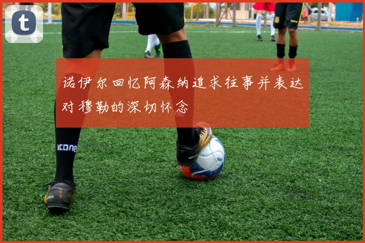 诺伊尔回忆阿森纳追求往事并表达对穆勒的深切怀念