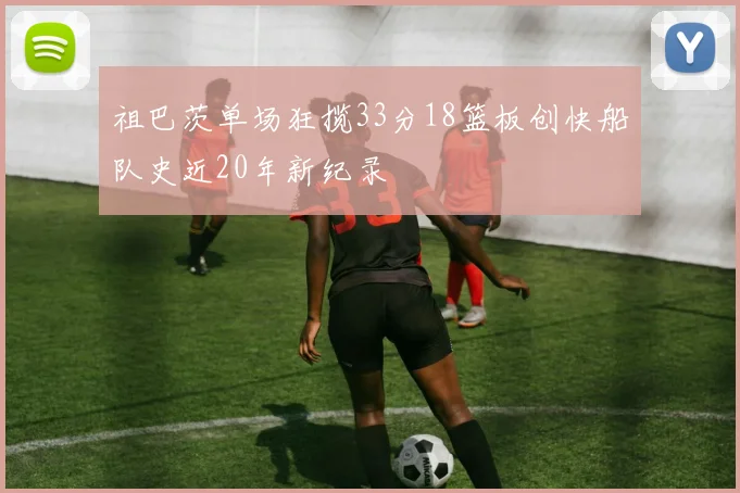 祖巴茨单场狂揽33分18篮板创快船队史近20年新纪录