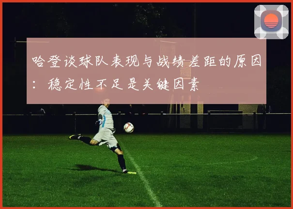 哈登谈球队表现与战绩差距的原因：稳定性不足是关键因素