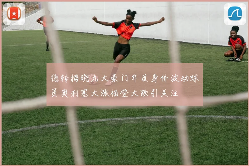 德转揭晓九大豪门年度身价波动球员奥利塞大涨福登大跌引关注