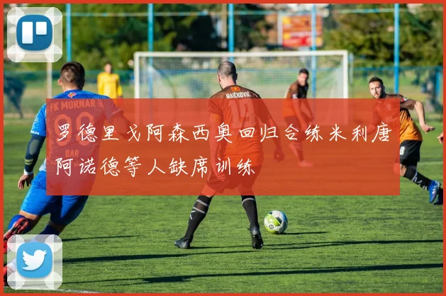罗德里戈阿森西奥回归合练米利唐阿诺德等人缺席训练