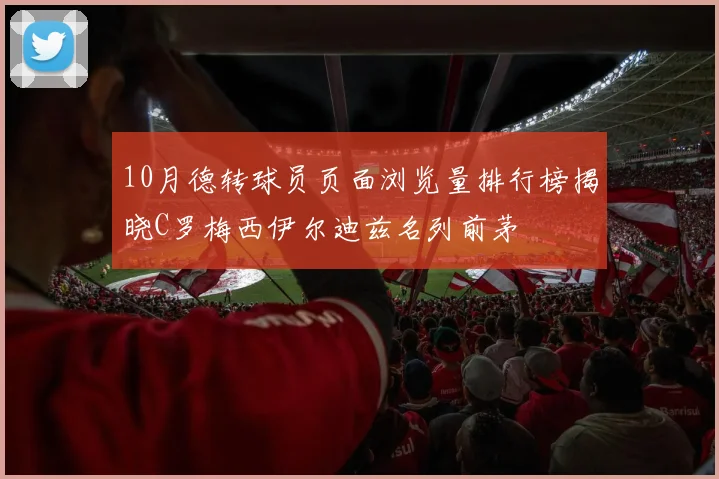 10月德转球员页面浏览量排行榜揭晓C罗梅西伊尔迪兹名列前茅