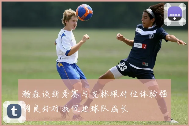瀚森谈新秀赛与克林根对位体验强调良好对抗促进球队成长
