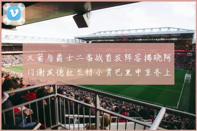 火箭与爵士二番战首发阵容揭晓阿门谢泼德杜兰特小贾巴里申京齐上阵