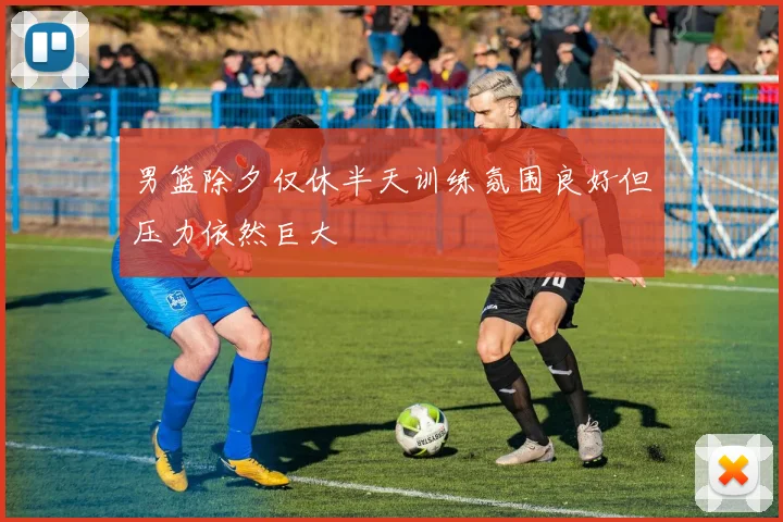男篮除夕仅休半天训练氛围良好但压力依然巨大
