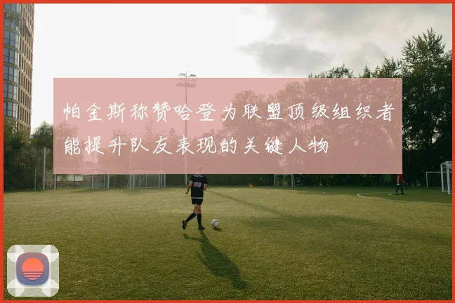 帕金斯称赞哈登为联盟顶级组织者能提升队友表现的关键人物