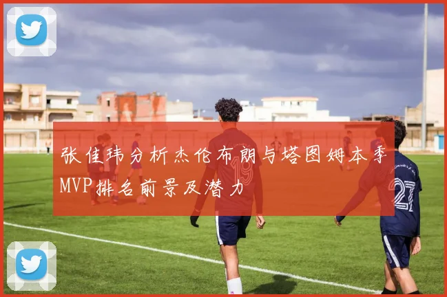 张佳玮分析杰伦布朗与塔图姆本季MVP排名前景及潜力