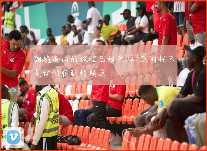 翻越高山的旅程已结束U23亚洲杯只是你们崭新的起点