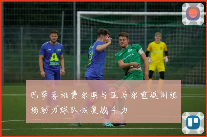 巴萨喜讯费尔明与亚马尔重返训练场助力球队恢复战斗力