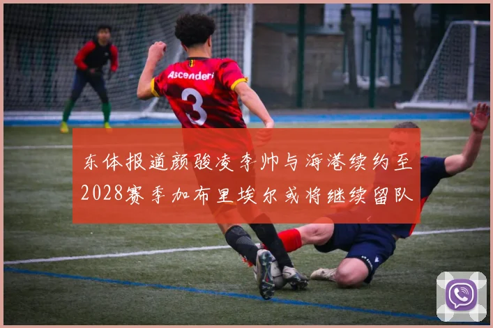 东体报道颜骏凌李帅与海港续约至2028赛季加布里埃尔或将继续留队