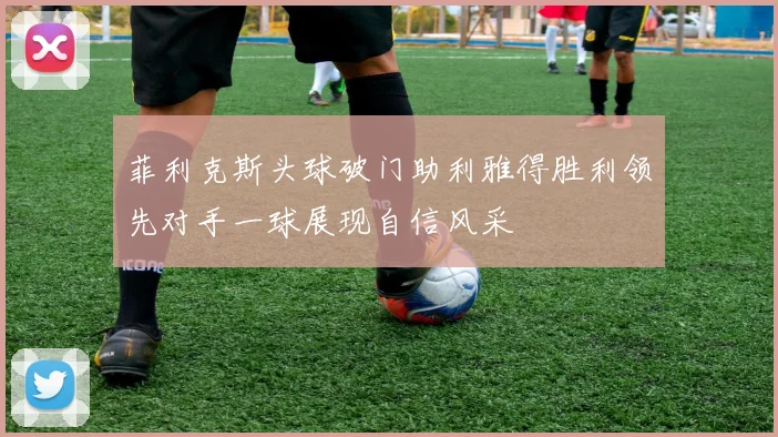 菲利克斯头球破门助利雅得胜利领先对手一球展现自信风采