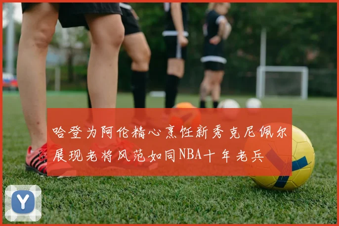 哈登为阿伦精心烹饪新秀克尼佩尔展现老将风范如同NBA十年老兵