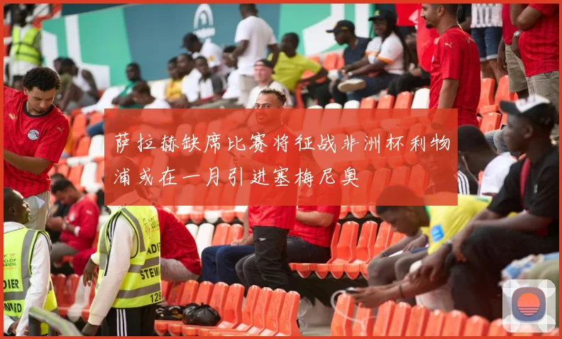 萨拉赫缺席比赛将征战非洲杯利物浦或在一月引进塞梅尼奥