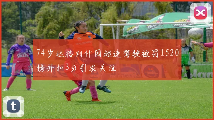 74岁达格利什因超速驾驶被罚1520镑并扣3分引发关注