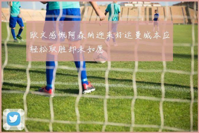 欧文感慨阿森纳迎来好运曼城本应轻松取胜却未如愿