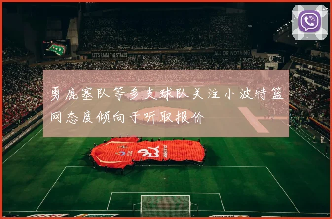 勇鹿塞队等多支球队关注小波特篮网态度倾向于听取报价