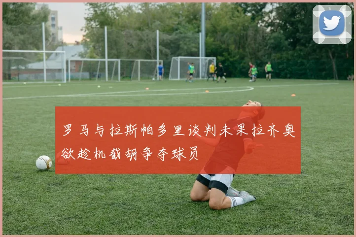 罗马与拉斯帕多里谈判未果拉齐奥欲趁机截胡争夺球员
