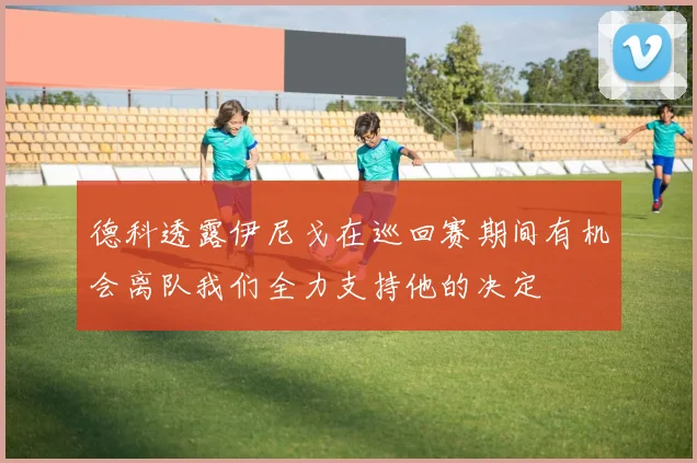 德科透露伊尼戈在巡回赛期间有机会离队我们全力支持他的决定