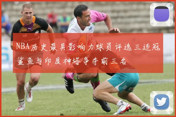 NBA历史最具影响力球员评选三连冠鲨鱼与印度神塔争夺前三名