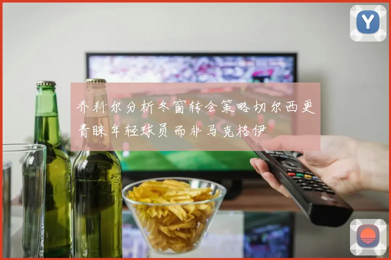 乔科尔分析冬窗转会策略切尔西更青睐年轻球员而非马克格伊