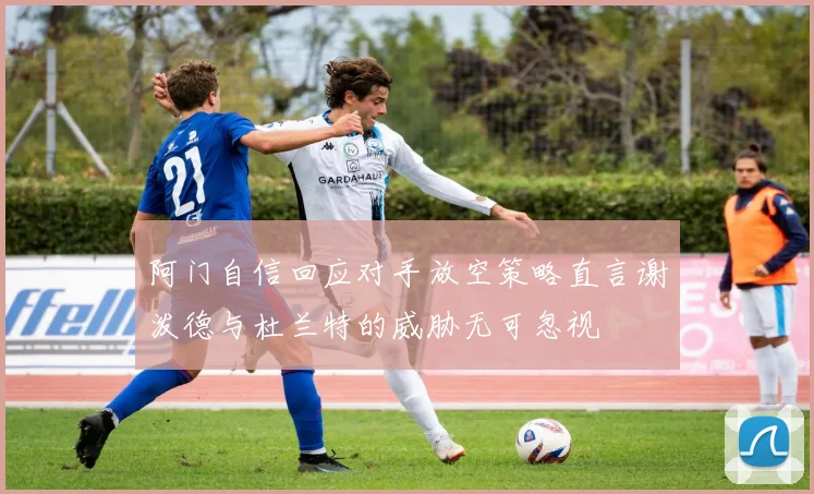 阿门自信回应对手放空策略直言谢泼德与杜兰特的威胁无可忽视