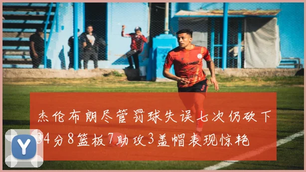 杰伦布朗尽管罚球失误七次仍砍下34分8篮板7助攻3盖帽表现惊艳