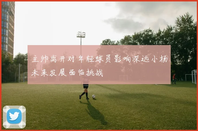 主帅离开对年轻球员影响深远小杨未来发展面临挑战