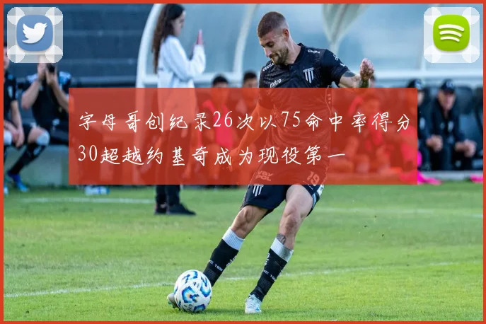 字母哥创纪录26次以75命中率得分30超越约基奇成为现役第一