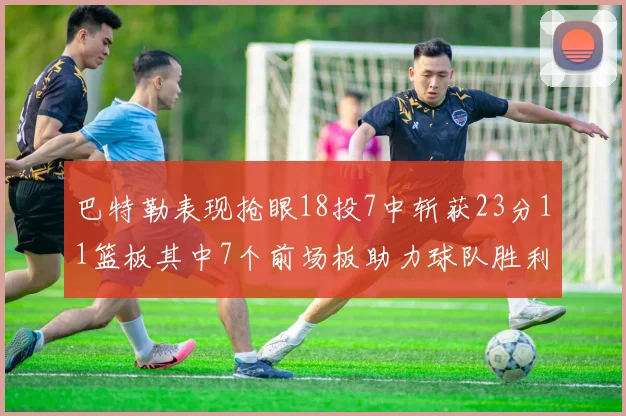 巴特勒表现抢眼18投7中斩获23分11篮板其中7个前场板助力球队胜利