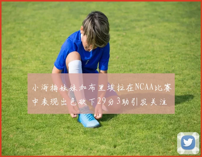 小海梅妹妹加布里埃拉在NCAA比赛中表现出色砍下29分3助引发关注
